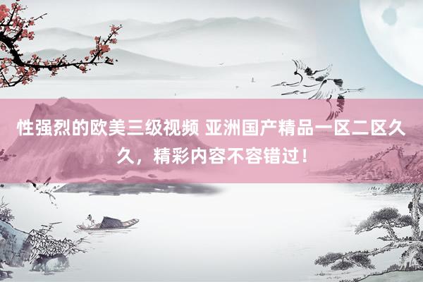 性强烈的欧美三级视频 亚洲国产精品一区二区久久，精彩内容不容错过！