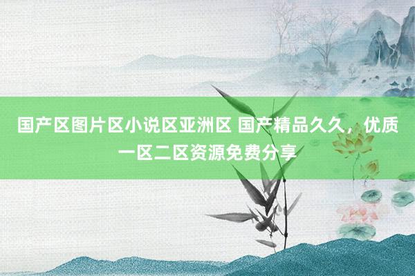 国产区图片区小说区亚洲区 国产精品久久，优质一区二区资源免费分享