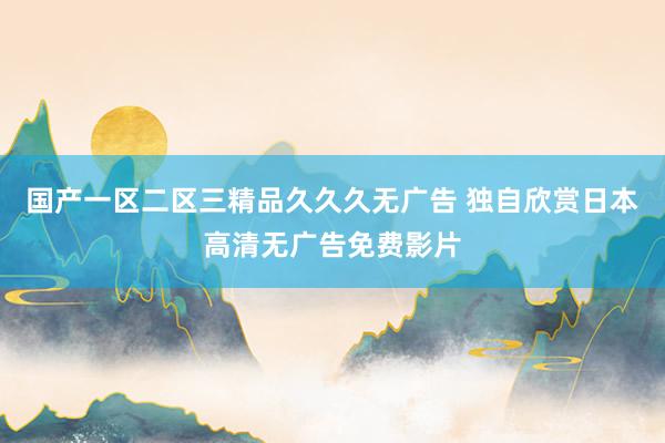 国产一区二区三精品久久久无广告 独自欣赏日本高清无广告免费影片
