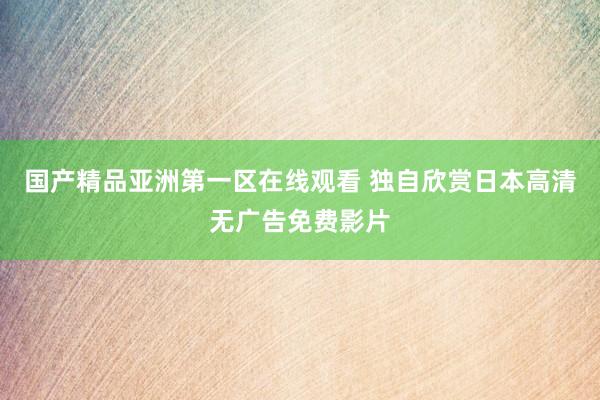 国产精品亚洲第一区在线观看 独自欣赏日本高清无广告免费影片