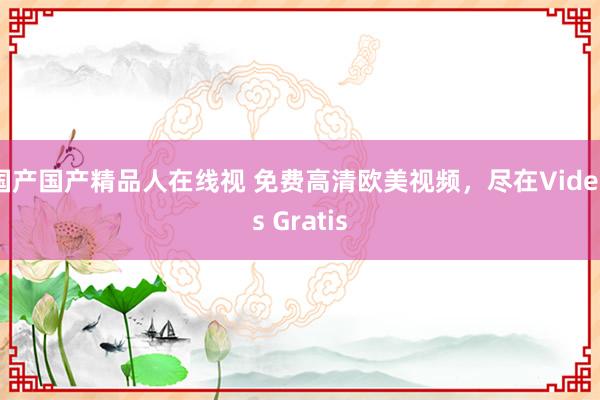 国产国产精品人在线视 免费高清欧美视频，尽在Videos Gratis