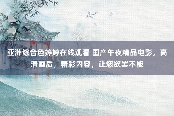 亚洲综合色婷婷在线观看 国产午夜精品电影，高清画质，精彩内容，让您欲罢不能