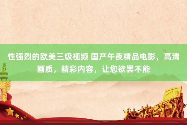 性强烈的欧美三级视频 国产午夜精品电影，高清画质，精彩内容，让您欲罢不能