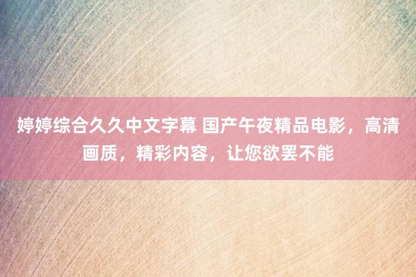 婷婷综合久久中文字幕 国产午夜精品电影，高清画质，精彩内容，让您欲罢不能