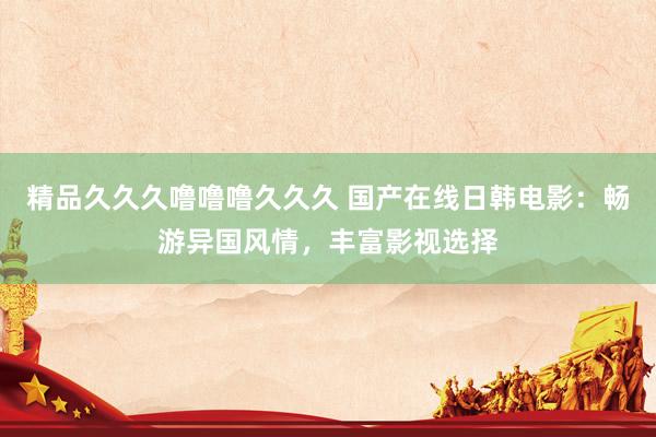 精品久久久噜噜噜久久久 国产在线日韩电影：畅游异国风情，丰富影视选择