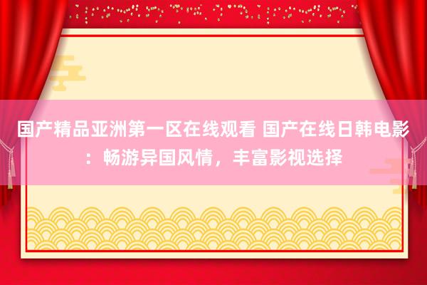 国产精品亚洲第一区在线观看 国产在线日韩电影：畅游异国风情，丰富影视选择