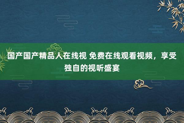 国产国产精品人在线视 免费在线观看视频，享受独自的视听盛宴