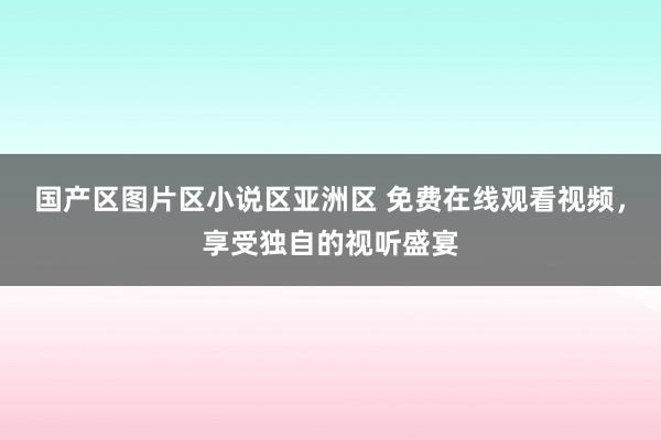 国产区图片区小说区亚洲区 免费在线观看视频，享受独自的视听盛宴