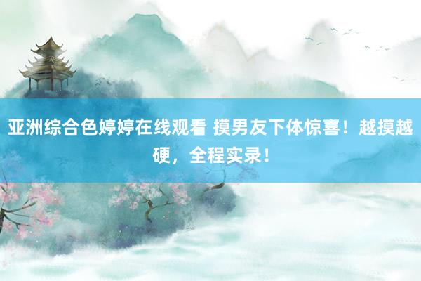 亚洲综合色婷婷在线观看 摸男友下体惊喜！越摸越硬，全程实录！