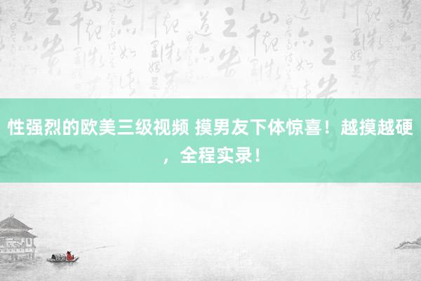 性强烈的欧美三级视频 摸男友下体惊喜！越摸越硬，全程实录！