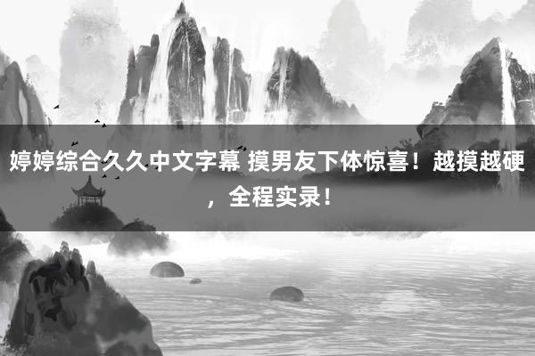 婷婷综合久久中文字幕 摸男友下体惊喜！越摸越硬，全程实录！