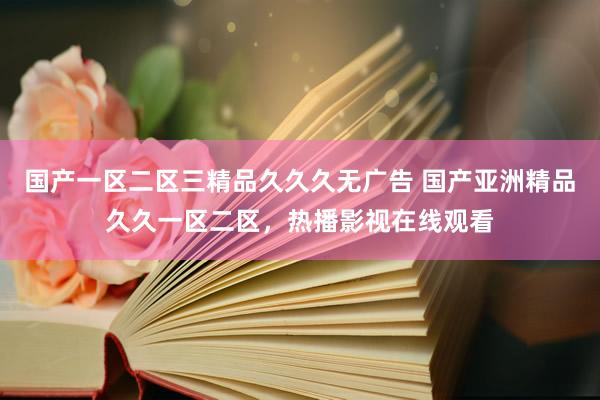 国产一区二区三精品久久久无广告 国产亚洲精品久久一区二区，热播影视在线观看