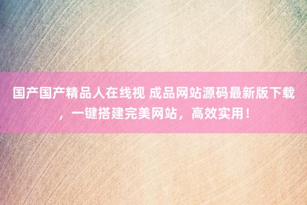 国产国产精品人在线视 成品网站源码最新版下载，一键搭建完美网站，高效实用！