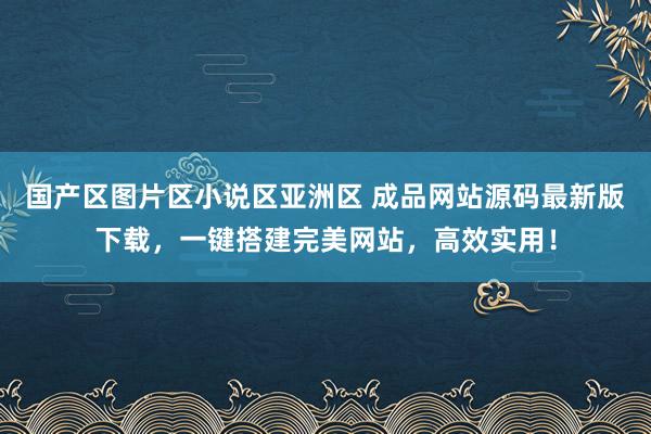 国产区图片区小说区亚洲区 成品网站源码最新版下载，一键搭建完美网站，高效实用！