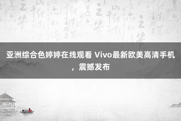 亚洲综合色婷婷在线观看 Vivo最新欧美高清手机，震撼发布