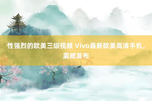 性强烈的欧美三级视频 Vivo最新欧美高清手机，震撼发布