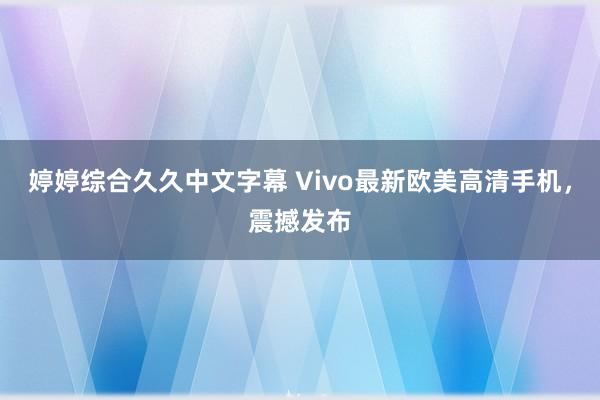 婷婷综合久久中文字幕 Vivo最新欧美高清手机，震撼发布