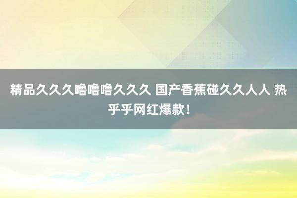 精品久久久噜噜噜久久久 国产香蕉碰久久人人 热乎乎网红爆款！