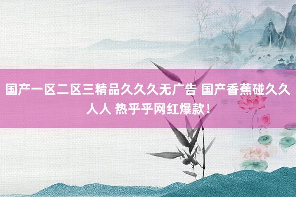 国产一区二区三精品久久久无广告 国产香蕉碰久久人人 热乎乎网红爆款！