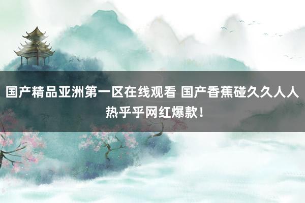 国产精品亚洲第一区在线观看 国产香蕉碰久久人人 热乎乎网红爆款！