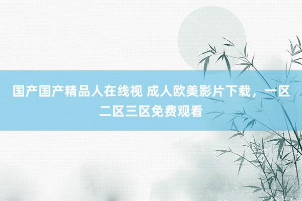 国产国产精品人在线视 成人欧美影片下载，一区二区三区免费观看