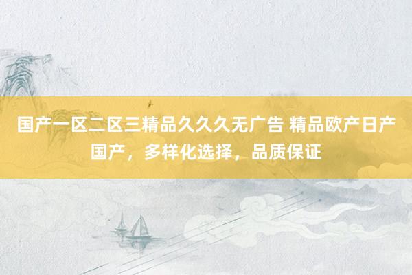 国产一区二区三精品久久久无广告 精品欧产日产国产，多样化选择，品质保证