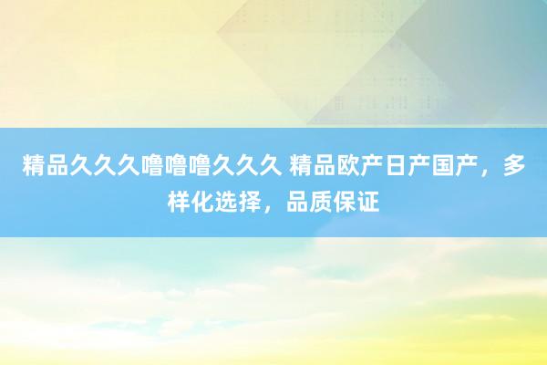 精品久久久噜噜噜久久久 精品欧产日产国产，多样化选择，品质保证