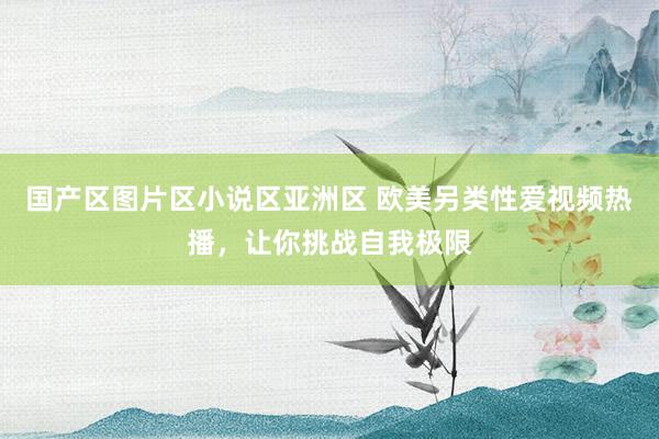 国产区图片区小说区亚洲区 欧美另类性爱视频热播，让你挑战自我极限