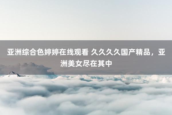 亚洲综合色婷婷在线观看 久久久久国产精品，亚洲美女尽在其中