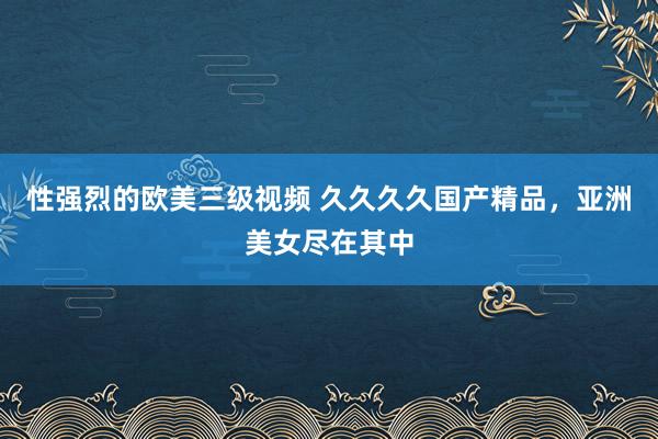 性强烈的欧美三级视频 久久久久国产精品，亚洲美女尽在其中