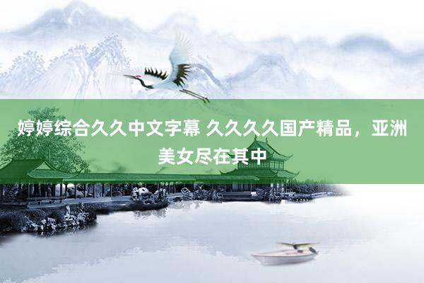 婷婷综合久久中文字幕 久久久久国产精品，亚洲美女尽在其中