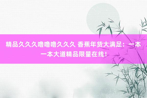精品久久久噜噜噜久久久 香蕉年货大满足：一本一本大道精品限量在线！