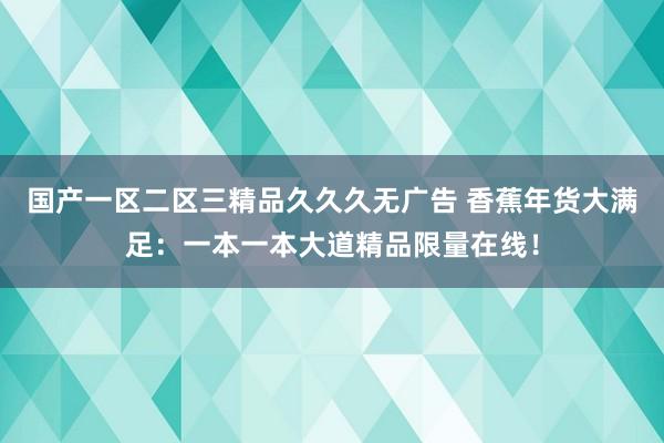 国产一区二区三精品久久久无广告 香蕉年货大满足：一本一本大道精品限量在线！