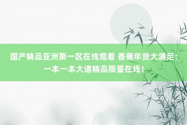 国产精品亚洲第一区在线观看 香蕉年货大满足：一本一本大道精品限量在线！