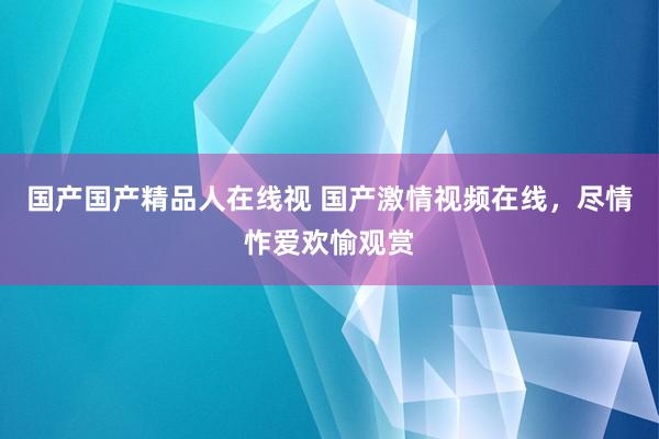 国产国产精品人在线视 国产激情视频在线，尽情怍爱欢愉观赏