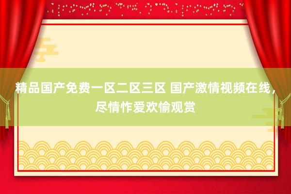 精品国产免费一区二区三区 国产激情视频在线，尽情怍爱欢愉观赏