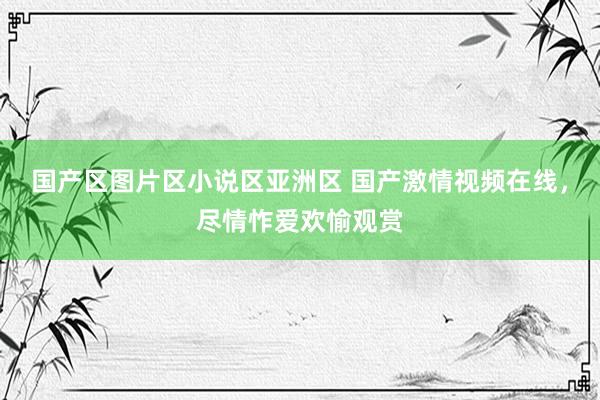 国产区图片区小说区亚洲区 国产激情视频在线，尽情怍爱欢愉观赏