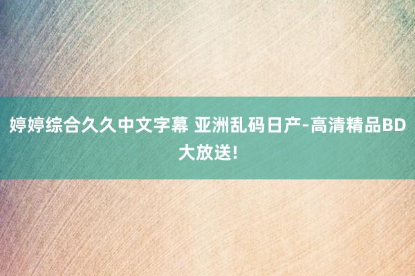 婷婷综合久久中文字幕 亚洲乱码日产-高清精品BD大放送!