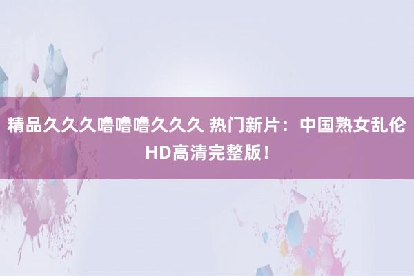 精品久久久噜噜噜久久久 热门新片：中国熟女乱伦HD高清完整版！