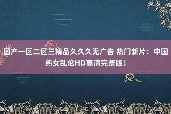 国产一区二区三精品久久久无广告 热门新片：中国熟女乱伦HD高清完整版！