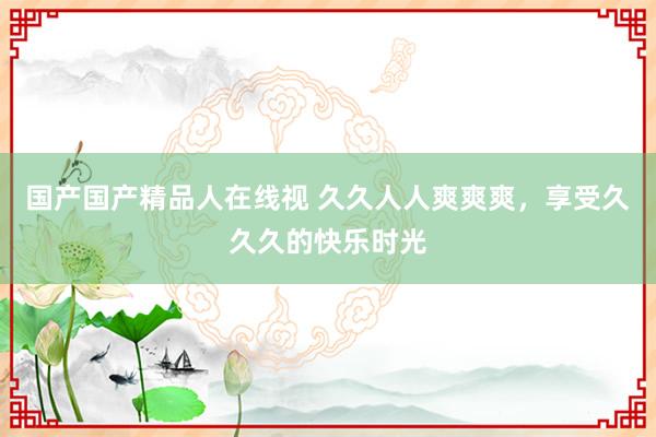 国产国产精品人在线视 久久人人爽爽爽，享受久久久的快乐时光