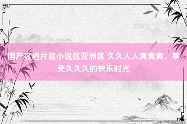 国产区图片区小说区亚洲区 久久人人爽爽爽，享受久久久的快乐时光
