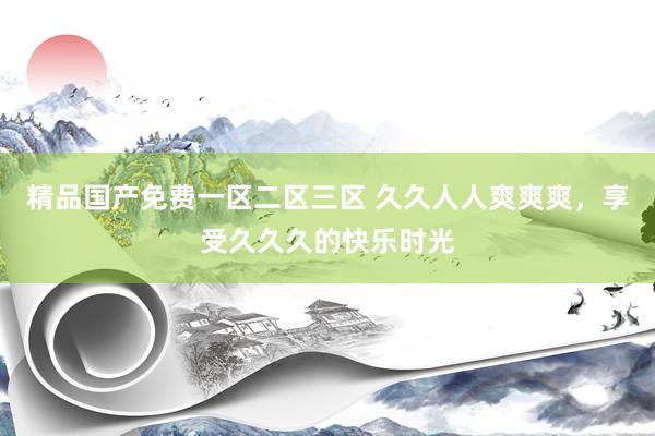 精品国产免费一区二区三区 久久人人爽爽爽，享受久久久的快乐时光