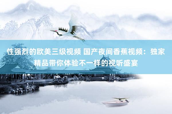 性强烈的欧美三级视频 国产夜间香蕉视频：独家精品带你体验不一样的视听盛宴