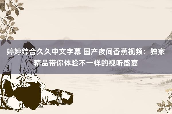 婷婷综合久久中文字幕 国产夜间香蕉视频：独家精品带你体验不一样的视听盛宴