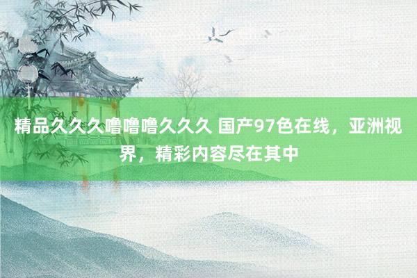 精品久久久噜噜噜久久久 国产97色在线，亚洲视界，精彩内容尽在其中