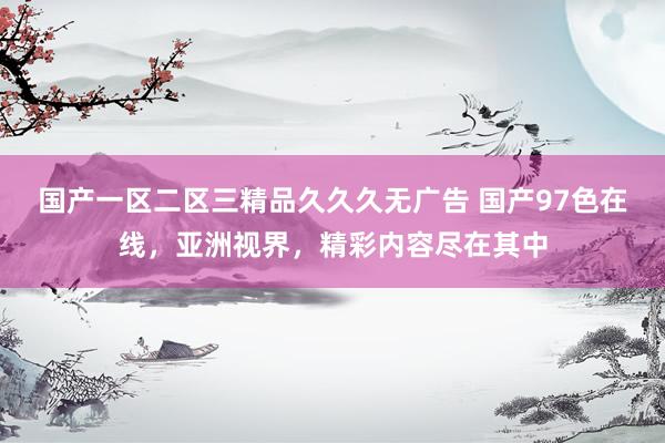 国产一区二区三精品久久久无广告 国产97色在线，亚洲视界，精彩内容尽在其中