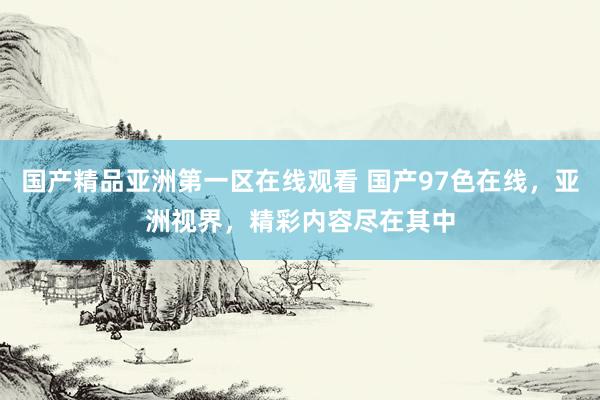 国产精品亚洲第一区在线观看 国产97色在线，亚洲视界，精彩内容尽在其中