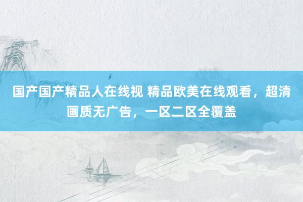国产国产精品人在线视 精品欧美在线观看，超清画质无广告，一区二区全覆盖