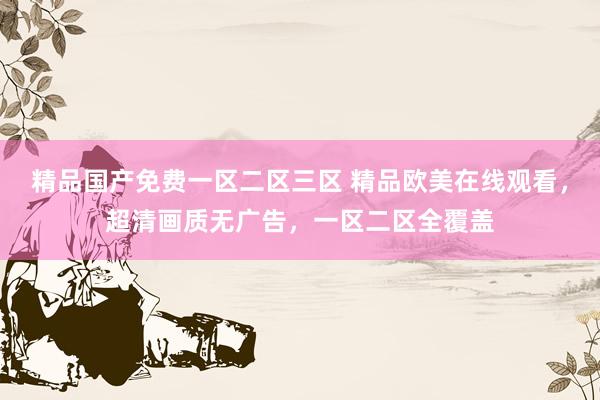 精品国产免费一区二区三区 精品欧美在线观看，超清画质无广告，一区二区全覆盖